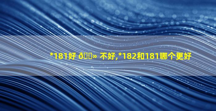 *
181好 🌻 不好,*
182和181哪个更好